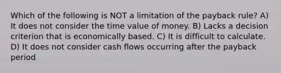 Which of the following is NOT a limitation of the payback rule? A) It does not consider the time value of money. B) Lacks a decision criterion that is economically based. C) It is difficult to calculate. D) It does not consider cash flows occurring after the payback period