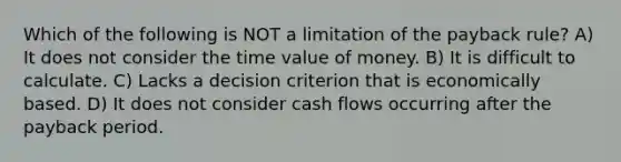 Which of the following is NOT a limitation of the payback rule? A) It does not consider the time value of money. B) It is difficult to calculate. C) Lacks a decision criterion that is economically based. D) It does not consider cash flows occurring after the payback period.