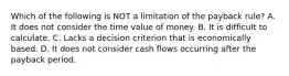 Which of the following is NOT a limitation of the payback​ rule? A. It does not consider the time value of money. B. It is difficult to calculate. C. Lacks a decision criterion that is economically based. D. It does not consider cash flows occurring after the payback period.