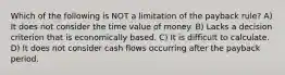 Which of the following is NOT a limitation of the payback rule? A) It does not consider the time value of money. B) Lacks a decision criterion that is economically based. C) It is difficult to calculate. D) It does not consider cash flows occurring after the payback period.