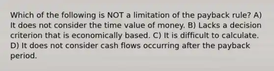 Which of the following is NOT a limitation of the payback rule? A) It does not consider the time value of money. B) Lacks a decision criterion that is economically based. C) It is difficult to calculate. D) It does not consider cash flows occurring after the payback period.