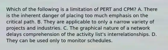 Which of the following is a limitation of PERT and​ CPM? A. There is the inherent danger of placing too much emphasis on the critical path. B. They are applicable to only a narrow variety of projects and industries. C. The graphical nature of a network delays comprehension of the activity​ list's interrelationships. D. They can be used only to monitor schedules.