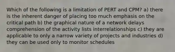 Which of the following is a limitation of PERT and CPM? a) there is the inherent danger of placing too much emphasis on the critical path b) the graphical nature of a network delays comprehension of the activity lists interrelationships c) they are applicable to only a narrow variety of projects and industries d) they can be used only to monitor schedules