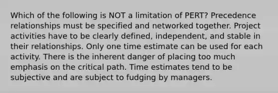 Which of the following is NOT a limitation of PERT? Precedence relationships must be specified and networked together. Project activities have to be clearly defined, independent, and stable in their relationships. Only one time estimate can be used for each activity. There is the inherent danger of placing too much emphasis on the critical path. Time estimates tend to be subjective and are subject to fudging by managers.