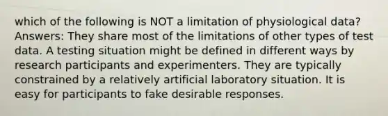 which of the following is NOT a limitation of physiological data? Answers: They share most of the limitations of other types of test data. A testing situation might be defined in different ways by research participants and experimenters. They are typically constrained by a relatively artificial laboratory situation. It is easy for participants to fake desirable responses.