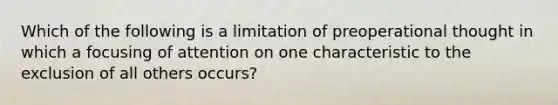 Which of the following is a limitation of preoperational thought in which a focusing of attention on one characteristic to the exclusion of all others occurs?