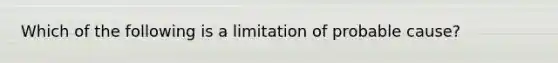 Which of the following is a limitation of probable cause?