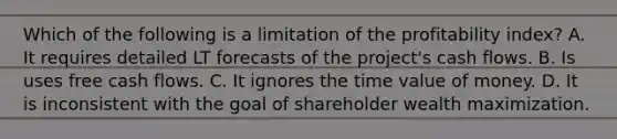 Which of the following is a limitation of the profitability index? A. It requires detailed LT forecasts of the project's cash flows. B. Is uses free cash flows. C. It ignores the time value of money. D. It is inconsistent with the goal of shareholder wealth maximization.