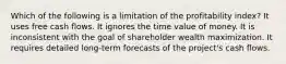 Which of the following is a limitation of the profitability index? It uses free cash flows. It ignores the time value of money. It is inconsistent with the goal of shareholder wealth maximization. It requires detailed long-term forecasts of the project's cash flows.