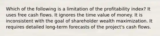 Which of the following is a limitation of the profitability index? It uses free cash flows. It ignores the time value of money. It is inconsistent with the goal of shareholder wealth maximization. It requires detailed long-term forecasts of the project's cash flows.