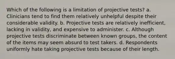 Which of the following is a limitation of projective tests? a. Clinicians tend to find them relatively unhelpful despite their considerable validity. b. Projective tests are relatively inefficient, lacking in validity, and expensive to administer. c. Although projective tests discriminate between known groups, the content of the items may seem absurd to test takers. d. Respondents uniformly hate taking projective tests because of their length.