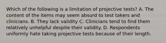 Which of the following is a limitation of projective tests? A. The content of the items may seem absurd to test takers and clinicians. B. They lack validity C. Clinicians tend to find them relatively unhelpful despite their validity. D. Respondents uniformly hate taking projective tests because of their length.