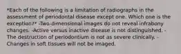 *Each of the following is a limitation of radiographs in the assessment of periodontal disease except one. Which one is the exception?* -Two-dimensional images do not reveal infrabony changes. -Active versus inactive disease is not distinguished. -The destruction of periodontium is not as severe clinically. -Changes in soft tissues will not be imaged.