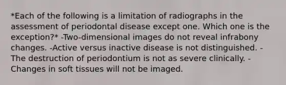 *Each of the following is a limitation of radiographs in the assessment of periodontal disease except one. Which one is the exception?* -Two-dimensional images do not reveal infrabony changes. -Active versus inactive disease is not distinguished. -The destruction of periodontium is not as severe clinically. -Changes in soft tissues will not be imaged.