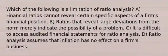 Which of the following is a limitation of ratio analysis? A) Financial ratios cannot reveal certain specific aspects of a firm's financial position. B) Ratios that reveal large deviations from the norm merely indicate the possibility of a problem. C) It is difficult to access audited financial statements for ratio analysis. D) Ratio analysis assumes that inflation has no effect on a firm's business.