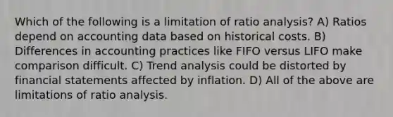 Which of the following is a limitation of ratio analysis? A) Ratios depend on accounting data based on historical costs. B) Differences in accounting practices like FIFO versus LIFO make comparison difficult. C) Trend analysis could be distorted by financial statements affected by inflation. D) All of the above are limitations of ratio analysis.