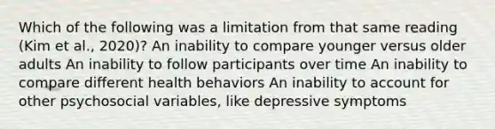 Which of the following was a limitation from that same reading (Kim et al., 2020)? An inability to compare younger versus older adults An inability to follow participants over time An inability to compare different health behaviors An inability to account for other psychosocial variables, like depressive symptoms