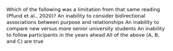 Which of the following was a limitation from that same reading (Pfund et al., 2020)? An inability to consider bidirectional associations between purpose and relationships An inability to compare new versus more senior university students An inability to follow participants in the years ahead All of the above (A, B, and C) are true