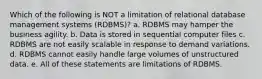 Which of the following is NOT a limitation of relational database management systems (RDBMS)? a. RDBMS may hamper the business agility. b. Data is stored in sequential computer files c. RDBMS are not easily scalable in response to demand variations. d. RDBMS cannot easily handle large volumes of unstructured data. e. All of these statements are limitations of RDBMS.