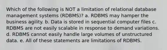 Which of the following is NOT a limitation of relational database management systems (RDBMS)? a. RDBMS may hamper the business agility. b. Data is stored in sequential computer files c. RDBMS are not easily scalable in response to demand variations. d. RDBMS cannot easily handle large volumes of unstructured data. e. All of these statements are limitations of RDBMS.