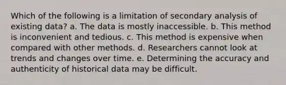 Which of the following is a limitation of secondary analysis of existing data?​ a. ​The data is mostly inaccessible. b. ​This method is inconvenient and tedious. c. ​This method is expensive when compared with other methods. d. ​Researchers cannot look at trends and changes over time. e. ​Determining the accuracy and authenticity of historical data may be difficult.