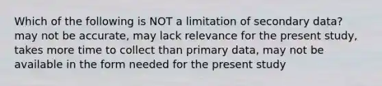 Which of the following is NOT a limitation of secondary data? may not be accurate, may lack relevance for the present study, takes more time to collect than primary data, may not be available in the form needed for the present study