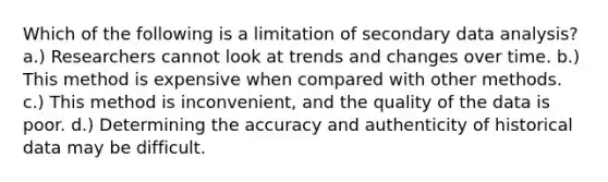 Which of the following is a limitation of secondary data analysis? a.) Researchers cannot look at trends and changes over time. b.) This method is expensive when compared with other methods. c.) This method is inconvenient, and the quality of the data is poor. d.) Determining the accuracy and authenticity of historical data may be difficult.