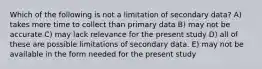 Which of the following is not a limitation of secondary data? A) takes more time to collect than primary data B) may not be accurate C) may lack relevance for the present study D) all of these are possible limitations of secondary data. E) may not be available in the form needed for the present study