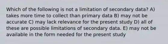 Which of the following is not a limitation of secondary data? A) takes more time to collect than primary data B) may not be accurate C) may lack relevance for the present study D) all of these are possible limitations of secondary data. E) may not be available in the form needed for the present study