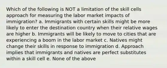 Which of the following is NOT a limitation of the skill cells approach for measuring the labor market impacts of immigration? a. Immigrants with certain skills might be more likely to enter the destination country when their relative wages are higher b. Immigrants will be likely to move to cities that are experiencing a boom in the labor market c. Natives might change their skills in response to immigration d. Approach implies that immigrants and natives are perfect substitutes within a skill cell e. None of the above