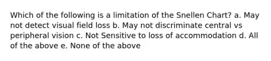 Which of the following is a limitation of the Snellen Chart? a. May not detect visual field loss b. May not discriminate central vs peripheral vision c. Not Sensitive to loss of accommodation d. All of the above e. None of the above