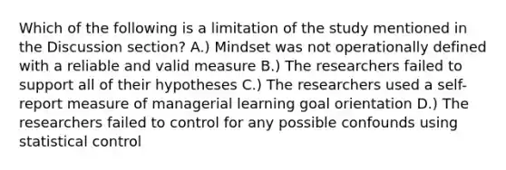 Which of the following is a limitation of the study mentioned in the Discussion section? A.) Mindset was not operationally defined with a reliable and valid measure B.) The researchers failed to support all of their hypotheses C.) The researchers used a self-report measure of managerial learning goal orientation D.) The researchers failed to control for any possible confounds using statistical control