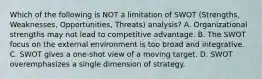 Which of the following is NOT a limitation of SWOT (Strengths, Weaknesses, Opportunities, Threats) analysis? A. Organizational strengths may not lead to competitive advantage. B. The SWOT focus on the external environment is too broad and integrative. C. SWOT gives a one-shot view of a moving target. D. SWOT overemphasizes a single dimension of strategy.