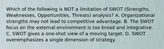 Which of the following is NOT a limitation of SWOT (Strengths, Weaknesses, Opportunities, Threats) analysis? A. Organizational strengths may not lead to competitive advantage. B. The SWOT focus on the external environment is too broad and integrative. C. SWOT gives a one-shot view of a moving target. D. SWOT overemphasizes a single dimension of strategy.