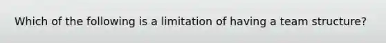 Which of the following is a limitation of having a team structure?