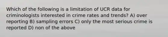 Which of the following is a limitation of UCR data for criminologists interested in crime rates and trends? A) over reporting B) sampling errors C) only the most serious crime is reported D) non of the above