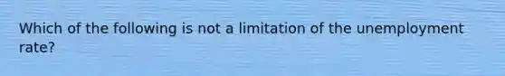 Which of the following is not a limitation of the unemployment rate?