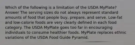 Which of the following is a limitation of the USDA MyPlate? Answer The serving sizes do not always represent standard amounts of food that people buy, prepare, and serve. Low-fat and low-calorie foods are very clearly defined in each food category. The USDA MyPlate goes too far in encouraging individuals to consume healthier foods. MyPlate replaces ethnic variations of the USDA Food Guide Pyramid.