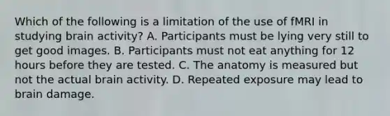 Which of the following is a limitation of the use of fMRI in studying brain activity? A. Participants must be lying very still to get good images. B. Participants must not eat anything for 12 hours before they are tested. C. The anatomy is measured but not the actual brain activity. D. Repeated exposure may lead to brain damage.