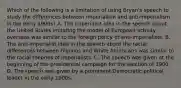 Which of the following is a limitation of using Bryan's speech to study the differences between imperialism and anti-imperialism in the early 1900s? A. The imperialist idea in the speech about the United States imitating the model of European activity overseas was similar to the foreign policy of anti-imperialists. B. The anti-imperialist idea in the speech about the racial differences between Filipinos and White Americans was similar to the racial theories of imperialists. C. The speech was given at the beginning of the presidential campaign for the election of 1900. D. The speech was given by a prominent Democratic political leader in the early 1900s.