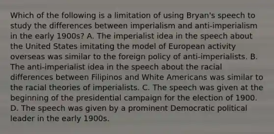 Which of the following is a limitation of using Bryan's speech to study the differences between imperialism and anti-imperialism in the early 1900s? A. The imperialist idea in the speech about the United States imitating the model of European activity overseas was similar to the foreign policy of anti-imperialists. B. The anti-imperialist idea in the speech about the racial differences between Filipinos and White Americans was similar to the racial theories of imperialists. C. The speech was given at the beginning of the presidential campaign for the election of 1900. D. The speech was given by a prominent Democratic political leader in the early 1900s.