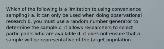 Which of the following is a limitation to using convenience sampling? a. it can only be used when doing observational research b. you must use a random number generator to determine the sample c. it allows researchers to select participants who are available d. it does not ensure that a sample will be representative of the target population