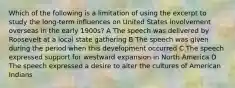 Which of the following is a limitation of using the excerpt to study the long-term influences on United States involvement overseas in the early 1900s? A The speech was delivered by Roosevelt at a local state gathering B The speech was given during the period when this development occurred C The speech expressed support for westward expansion in North America D The speech expressed a desire to alter the cultures of American Indians