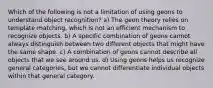 Which of the following is not a limitation of using geons to understand object recognition? a) The geon theory relies on template matching, which is not an efficient mechanism to recognize objects. b) A specific combination of geons cannot always distinguish between two different objects that might have the same shape. c) A combination of geons cannot describe all objects that we see around us. d) Using geons helps us recognize general categories, but we cannot differentiate individual objects within that general category.