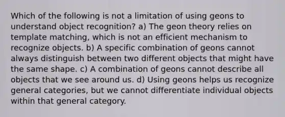 Which of the following is not a limitation of using geons to understand object recognition? a) The geon theory relies on template matching, which is not an efficient mechanism to recognize objects. b) A specific combination of geons cannot always distinguish between two different objects that might have the same shape. c) A combination of geons cannot describe all objects that we see around us. d) Using geons helps us recognize general categories, but we cannot differentiate individual objects within that general category.