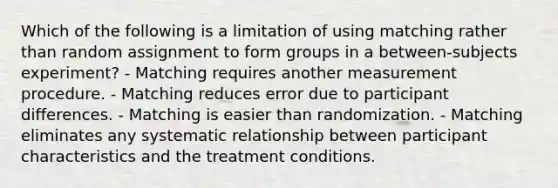 Which of the following is a limitation of using matching rather than random assignment to form groups in a between-subjects experiment? - Matching requires another measurement procedure. - Matching reduces error due to participant differences. - Matching is easier than randomization. - Matching eliminates any systematic relationship between participant characteristics and the treatment conditions.