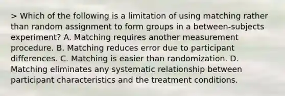 > Which of the following is a limitation of using matching rather than random assignment to form groups in a between-subjects experiment? A. Matching requires another measurement procedure. B. Matching reduces error due to participant differences. C. Matching is easier than randomization. D. Matching eliminates any systematic relationship between participant characteristics and the treatment conditions.