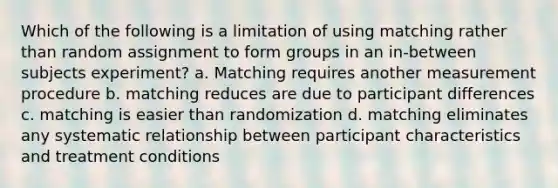 Which of the following is a limitation of using matching rather than random assignment to form groups in an in-between subjects experiment? a. Matching requires another measurement procedure b. matching reduces are due to participant differences c. matching is easier than randomization d. matching eliminates any systematic relationship between participant characteristics and treatment conditions