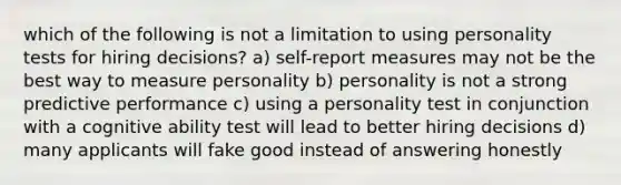 which of the following is not a limitation to using personality tests for hiring decisions? a) self-report measures may not be the best way to measure personality b) personality is not a strong predictive performance c) using a personality test in conjunction with a cognitive ability test will lead to better hiring decisions d) many applicants will fake good instead of answering honestly