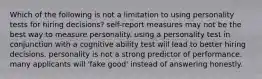 Which of the following is not a limitation to using personality tests for hiring decisions? self-report measures may not be the best way to measure personality. using a personality test in conjunction with a cognitive ability test will lead to better hiring decisions. personality is not a strong predictor of performance. many applicants will 'fake good' instead of answering honestly.